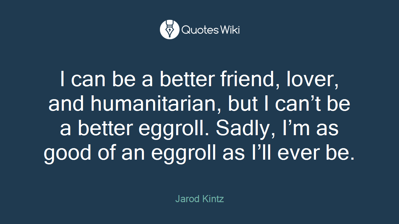 I can be a better friend, lover, and humanitarian, but I can’t be a better eggroll. Sadly, I’m as good of an eggroll as I’ll ever be.