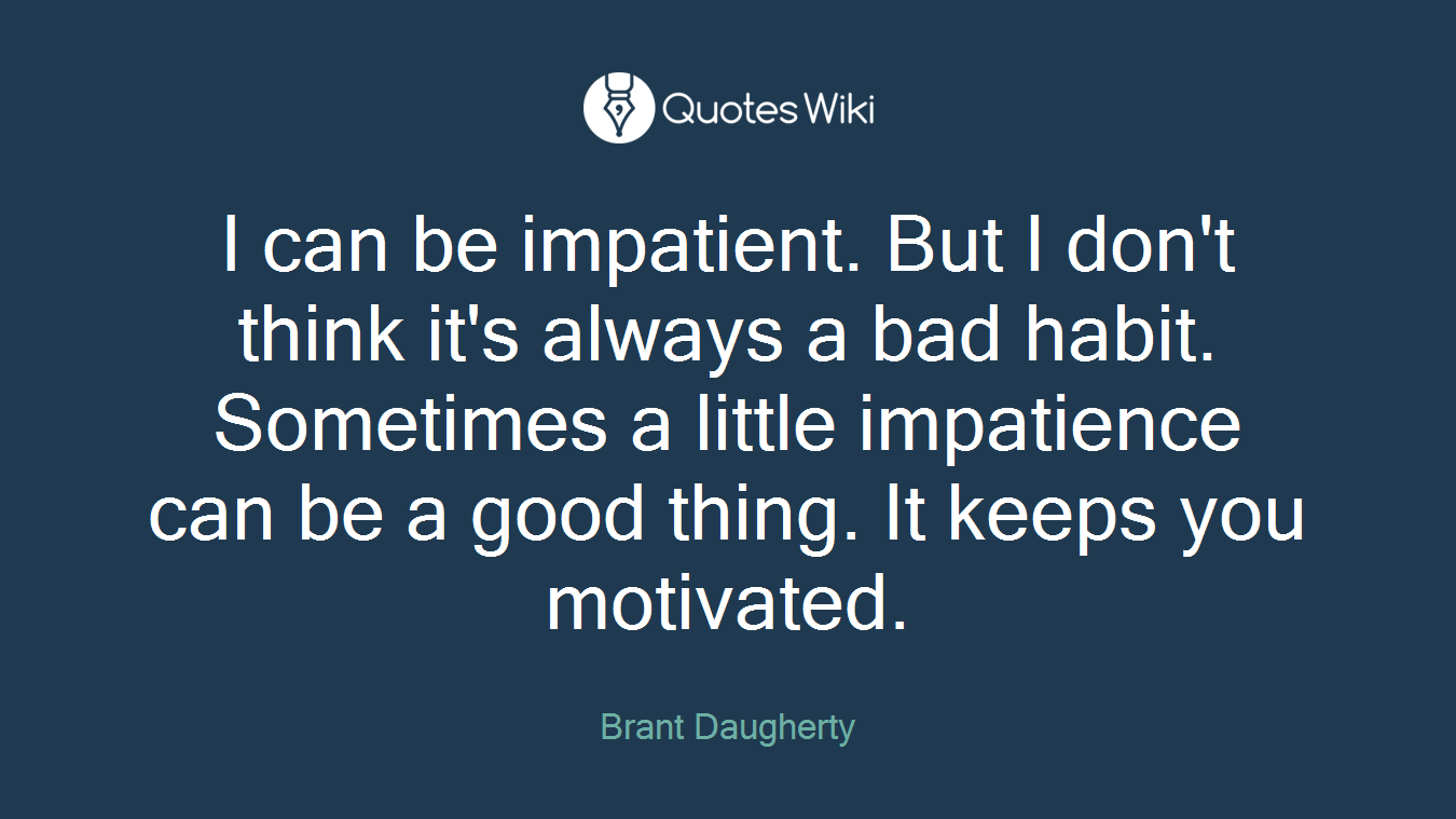 I can be impatient. But I don't think it's always a bad habit. Sometimes a little impatience can be a good thing. It keeps you motivated.