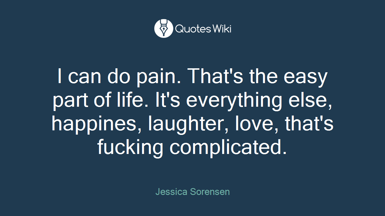 I can do pain. That's the easy part of life. It's everything else, happines, laughter, love, that's fucking complicated.