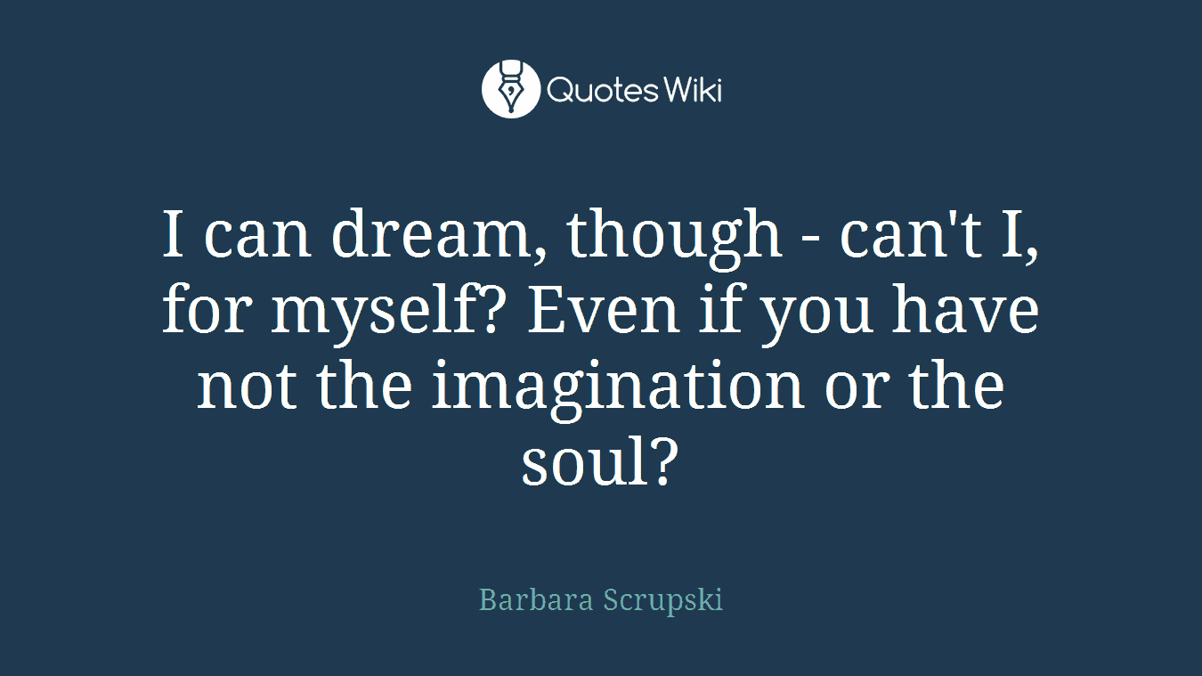 I can dream, though - can't I, for myself? Even if you have not the imagination or the soul?