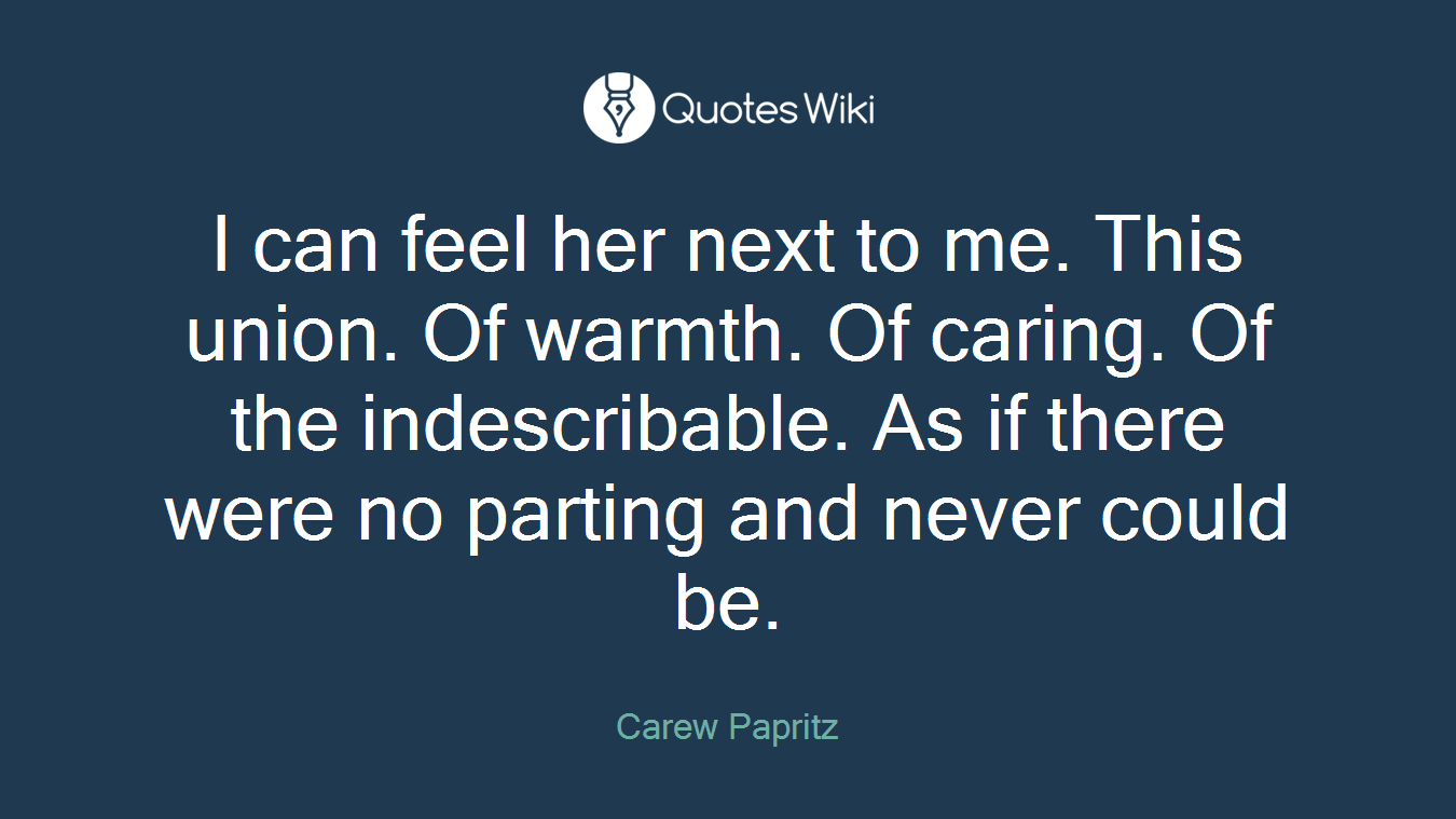 I can feel her next to me. This union. Of warmth. Of caring. Of the indescribable. As if there were no parting and never could be.