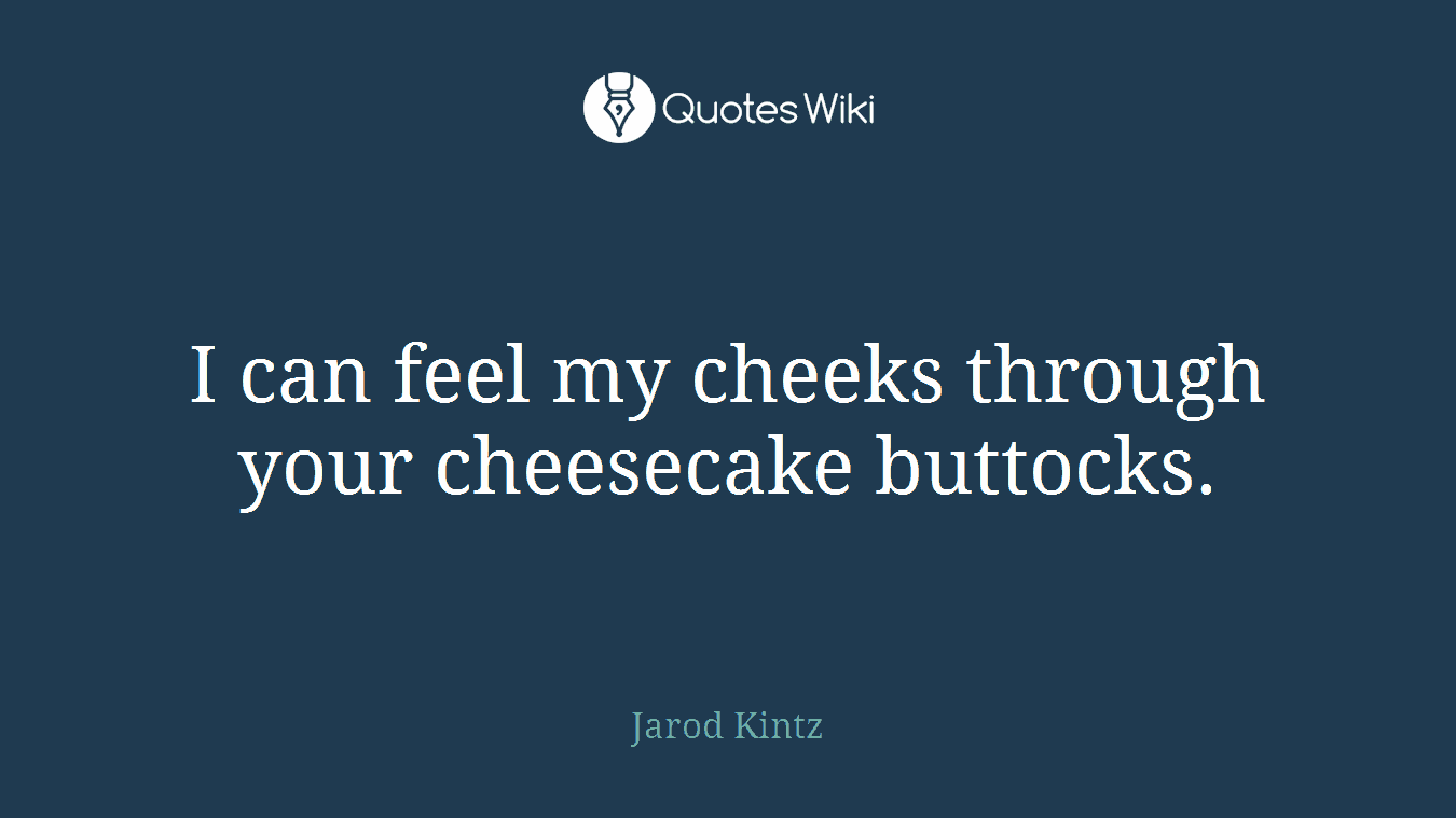 I can feel my cheeks through your cheesecake buttocks.