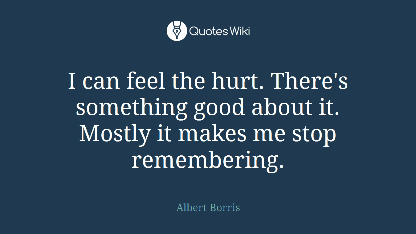 I can feel the hurt. There's something good about it. Mostly it makes me stop remembering.