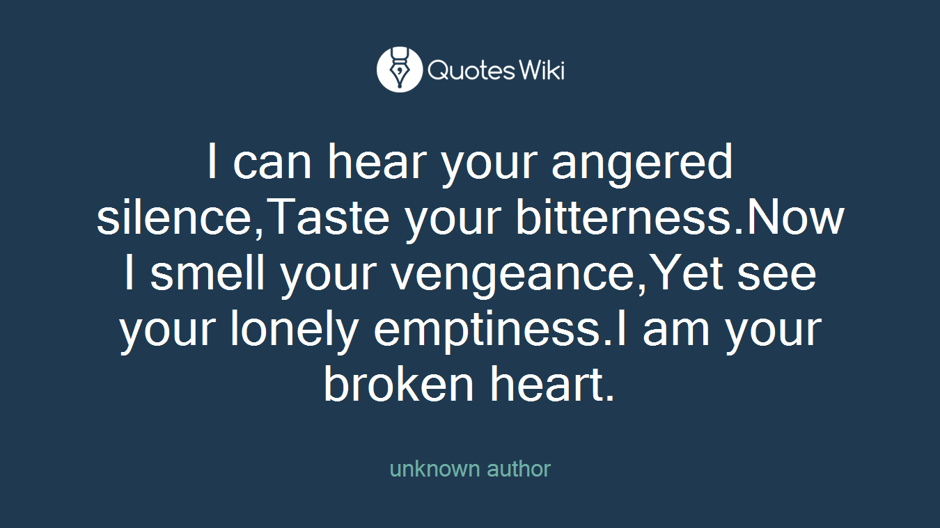 I can hear your angered silence,Taste your bitterness.Now I smell your vengeance,Yet see your lonely emptiness.I am your broken heart.