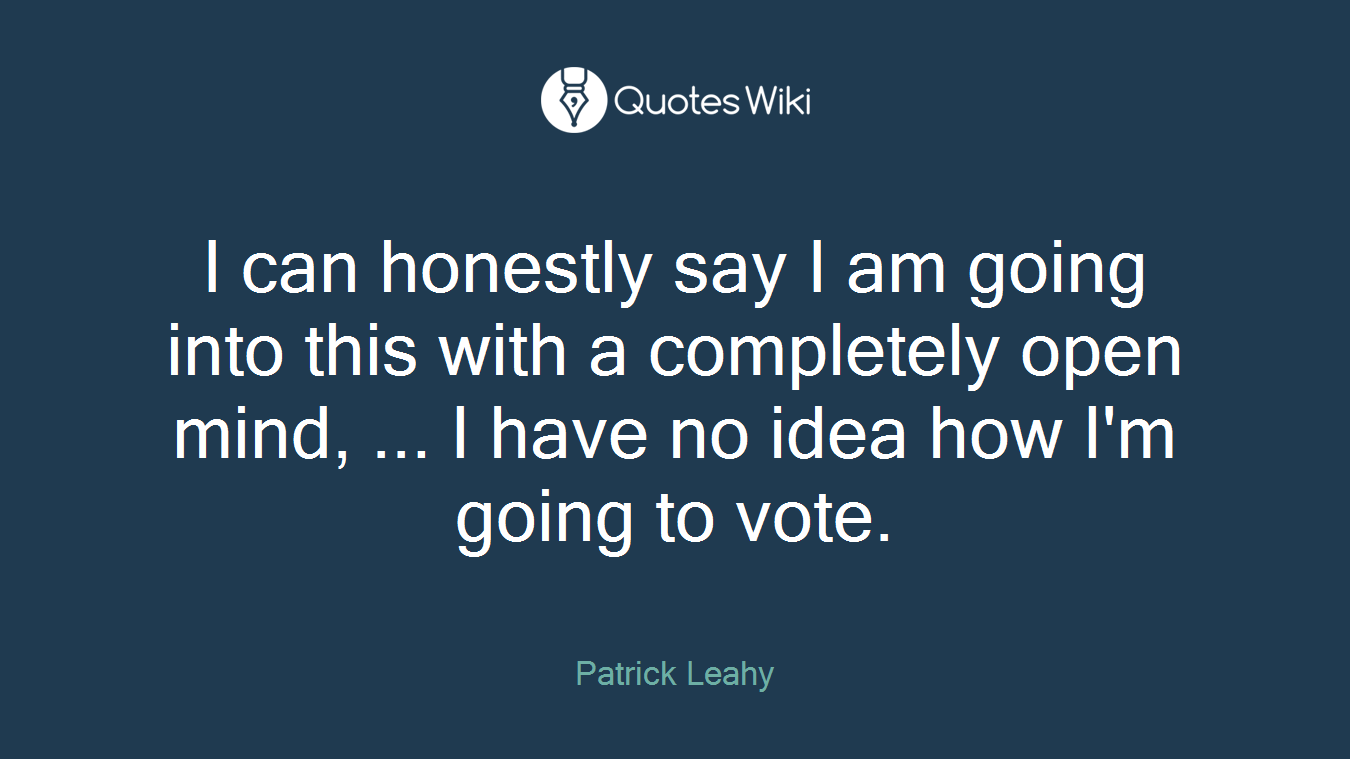 I can honestly say I am going into this with a completely open mind, ... I have no idea how I'm going to vote.