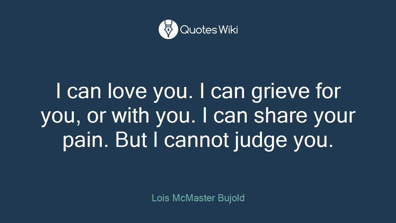 I can love you. I can grieve for you, or with you. I can share your pain. But I cannot judge you.