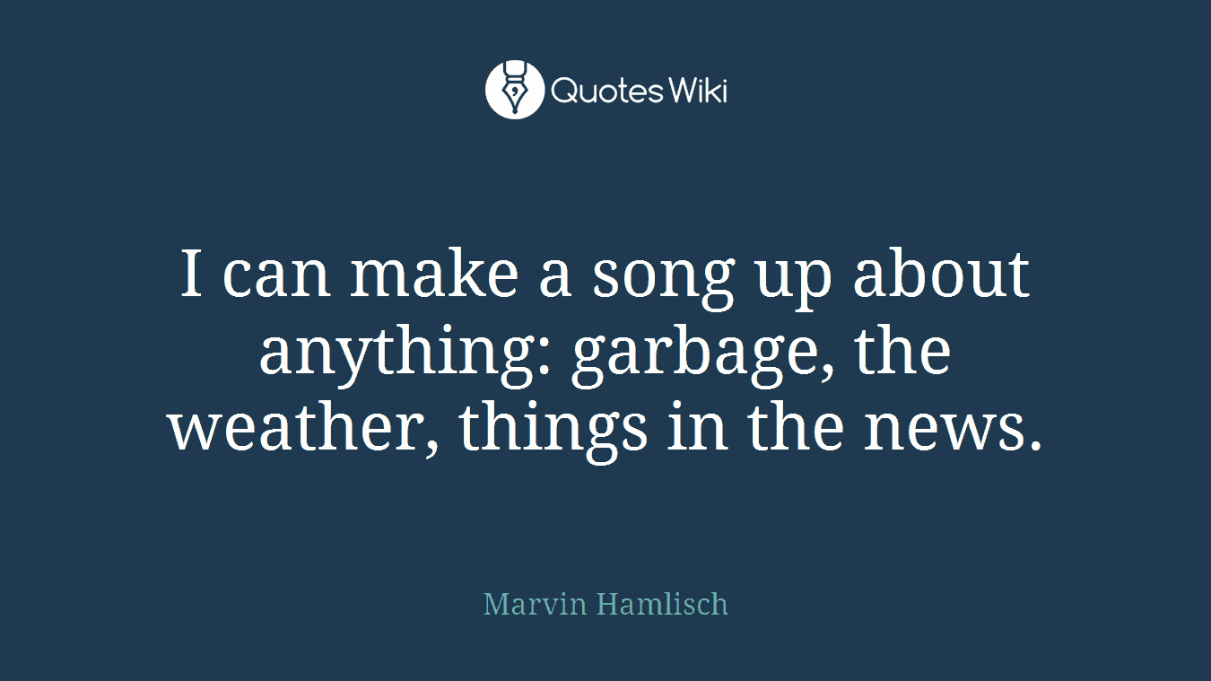 I can make a song up about anything: garbage, the weather, things in the news.