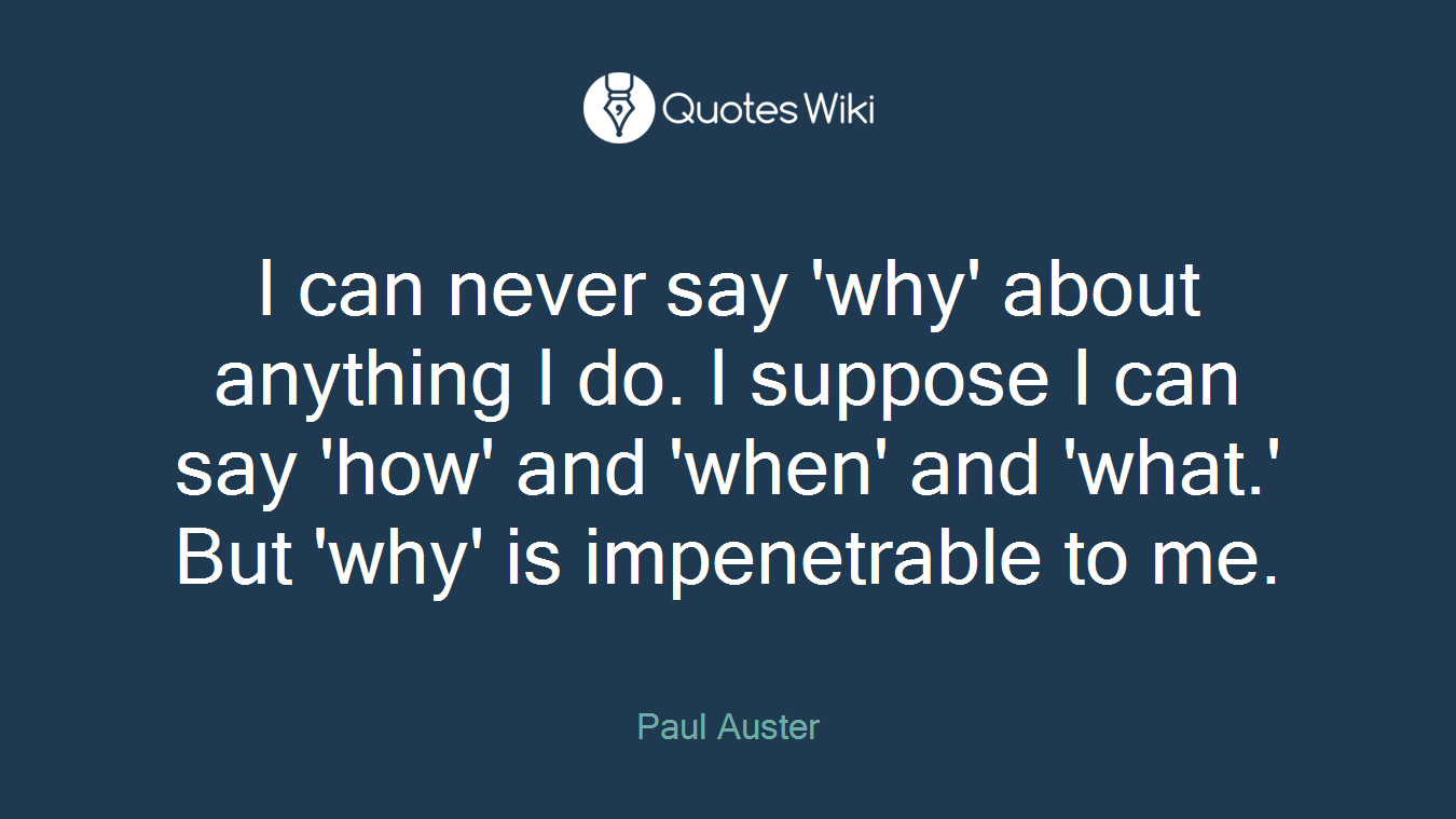 I can never say 'why' about anything I do. I suppose I can say 'how' and 'when' and 'what.' But 'why' is impenetrable to me.