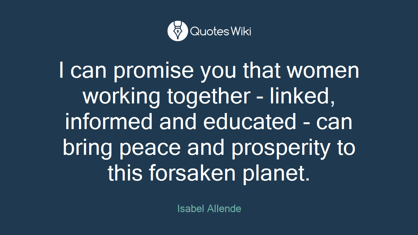 I can promise you that women working together - linked, informed and educated - can bring peace and prosperity to this forsaken planet.