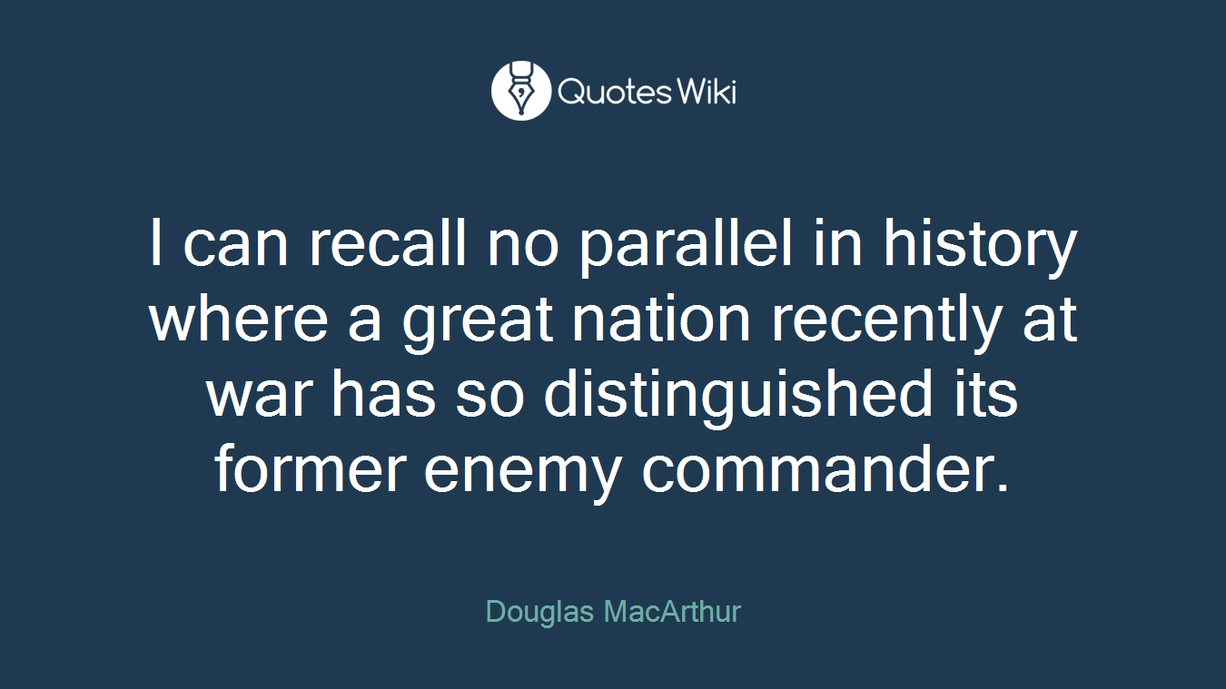 I can recall no parallel in history where a great nation recently at war has so distinguished its former enemy commander.