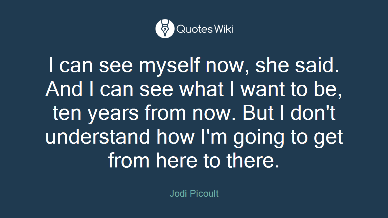 I can see myself now, she said. And I can see what I want to be, ten years from now. But I don't understand how I'm going to get from here to there.