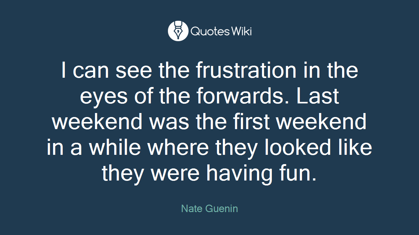 I can see the frustration in the eyes of the forwards. Last weekend was the first weekend in a while where they looked like they were having fun.