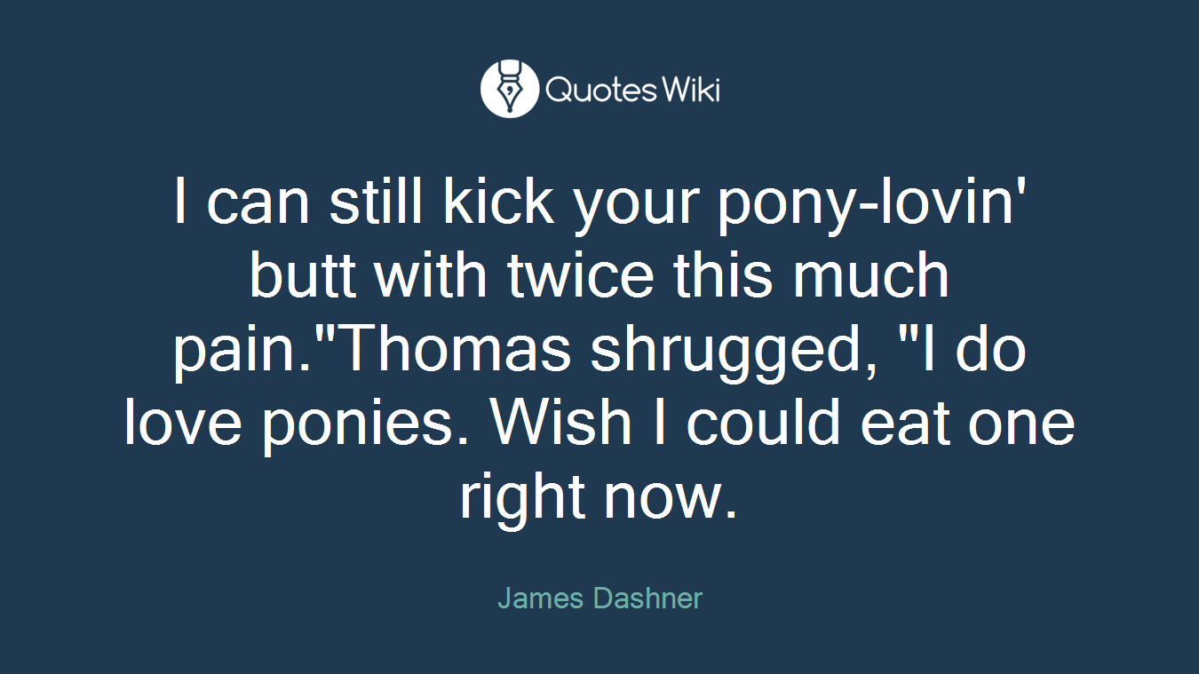 I can still kick your pony-lovin' butt with twice this much pain."Thomas shrugged, "I do love ponies. Wish I could eat one right now.