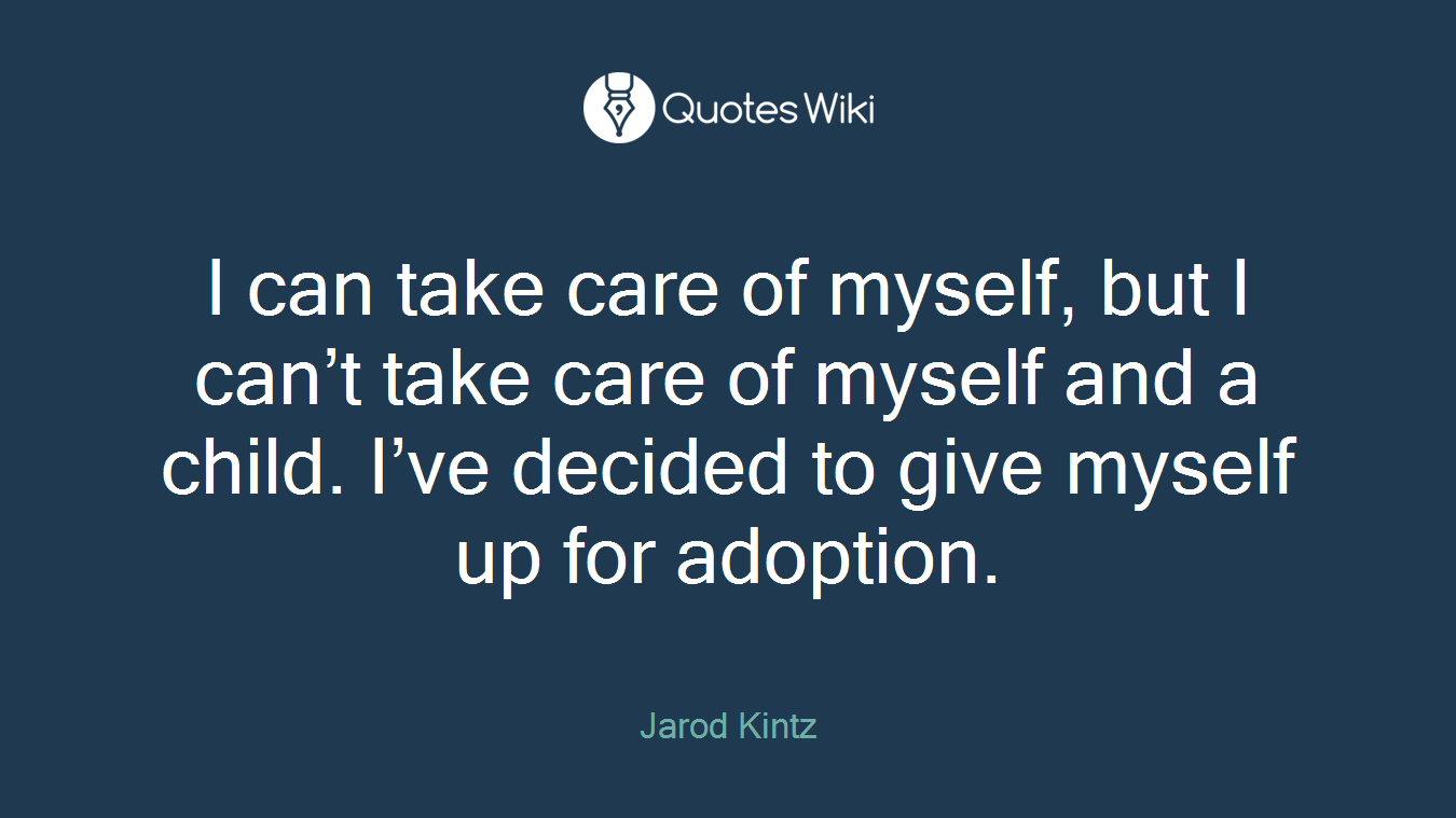 I can take care of myself, but I can’t take care of myself and a child. I’ve decided to give myself up for adoption.