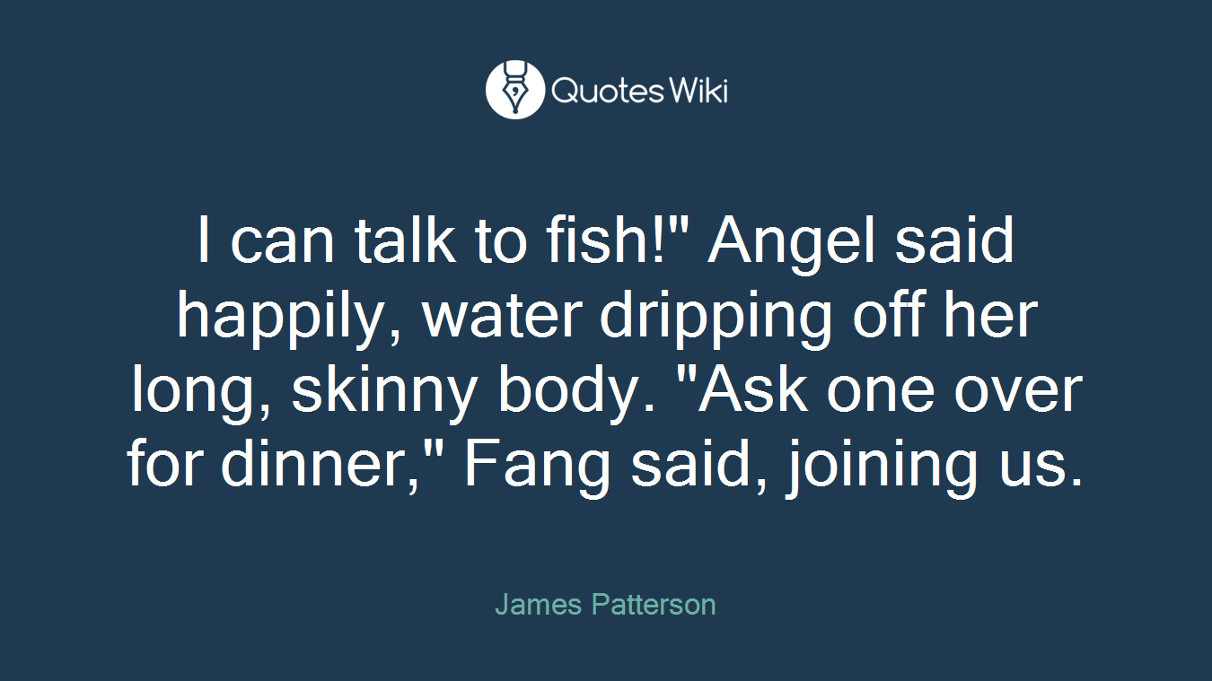 I can talk to fish!" Angel said happily, water dripping off her long, skinny body. "Ask one over for dinner," Fang said, joining us.