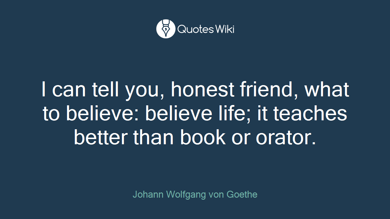 I can tell you, honest friend, what to believe: believe life; it teaches better than book or orator.