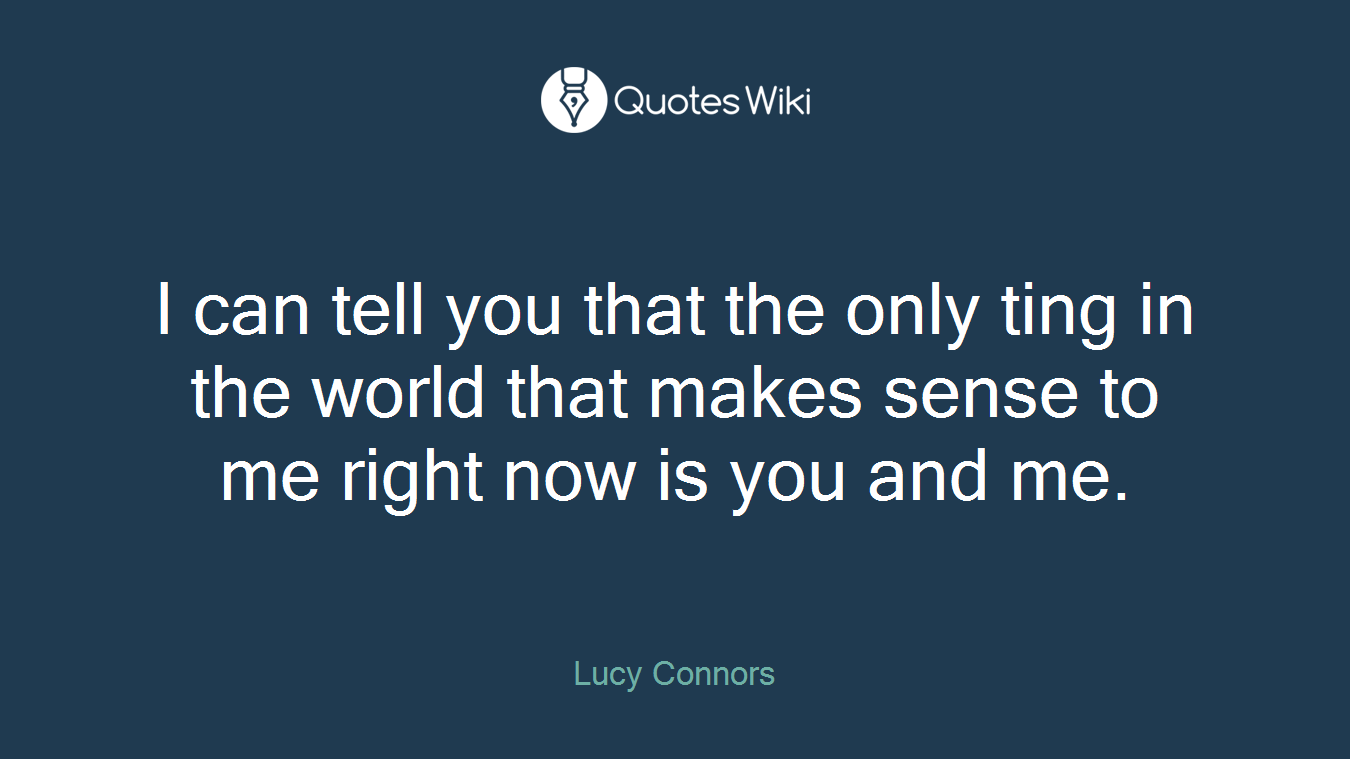 I can tell you that the only ting in the world that makes sense to me right now is you and me.