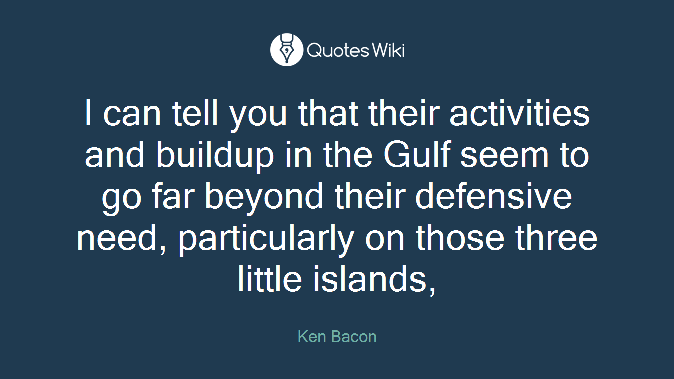 I can tell you that their activities and buildup in the Gulf seem to go far beyond their defensive need, particularly on those three little islands,