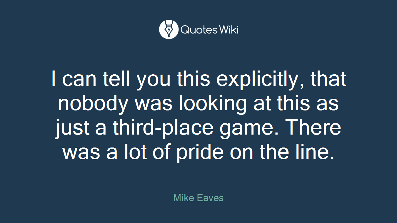 I can tell you this explicitly, that nobody was looking at this as just a third-place game. There was a lot of pride on the line.
