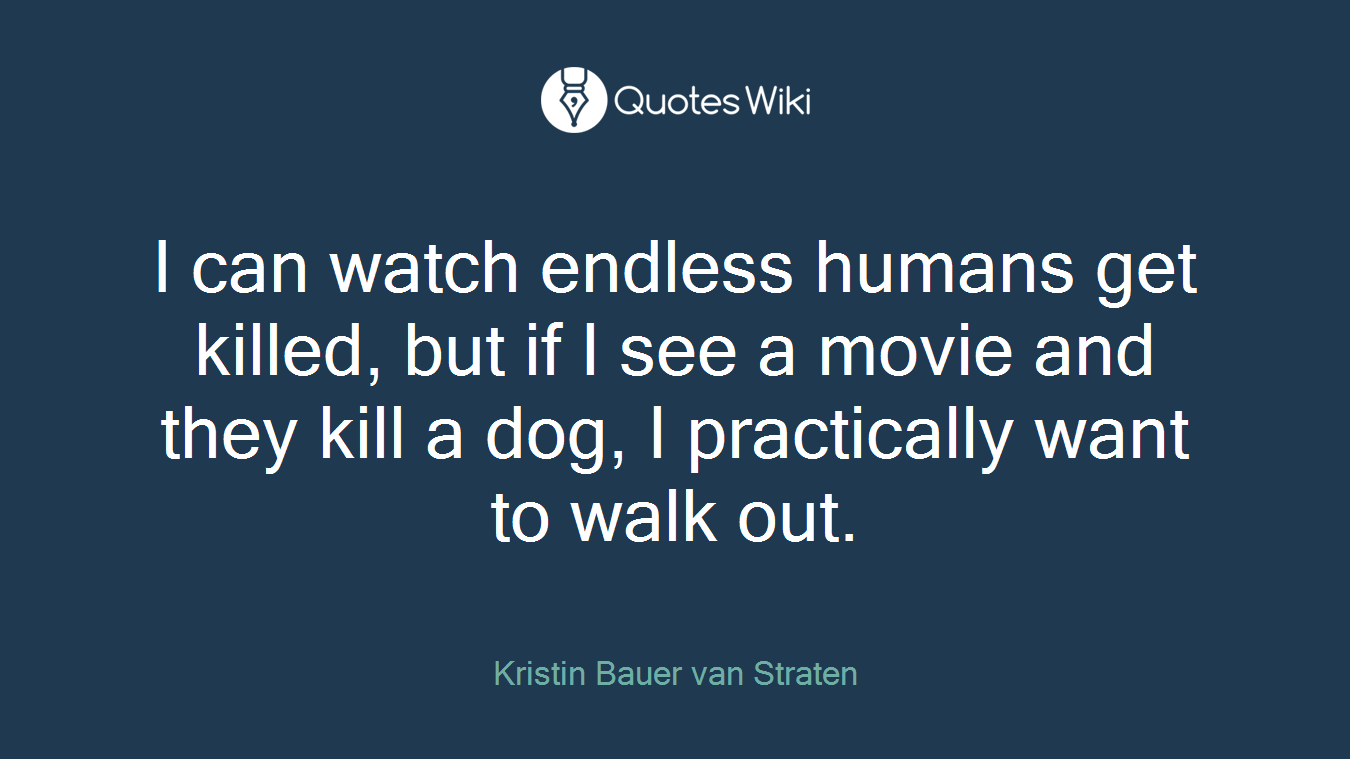 I can watch endless humans get killed, but if I see a movie and they kill a dog, I practically want to walk out.