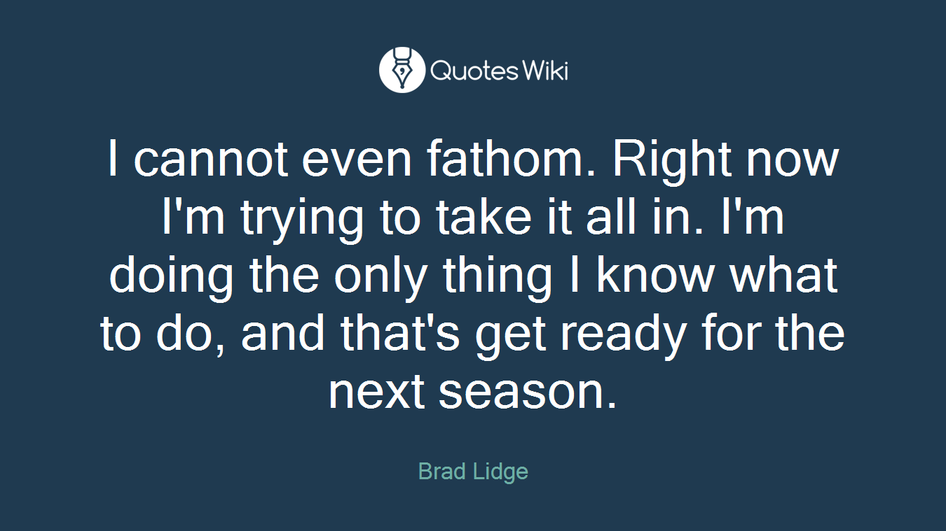 I cannot even fathom. Right now I'm trying to take it all in. I'm doing the only thing I know what to do, and that's get ready for the next season.