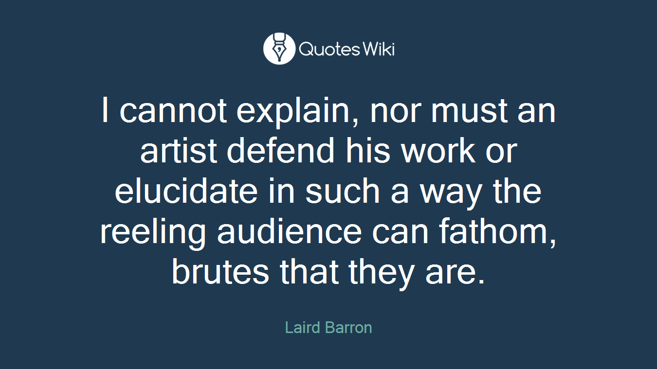 I cannot explain, nor must an artist defend his work or elucidate in such a way the reeling audience can fathom, brutes that they are.
