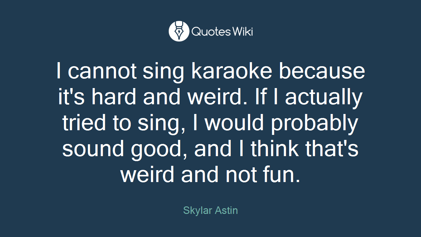 I cannot sing karaoke because it's hard and weird. If I actually tried to sing, I would probably sound good, and I think that's weird and not fun.