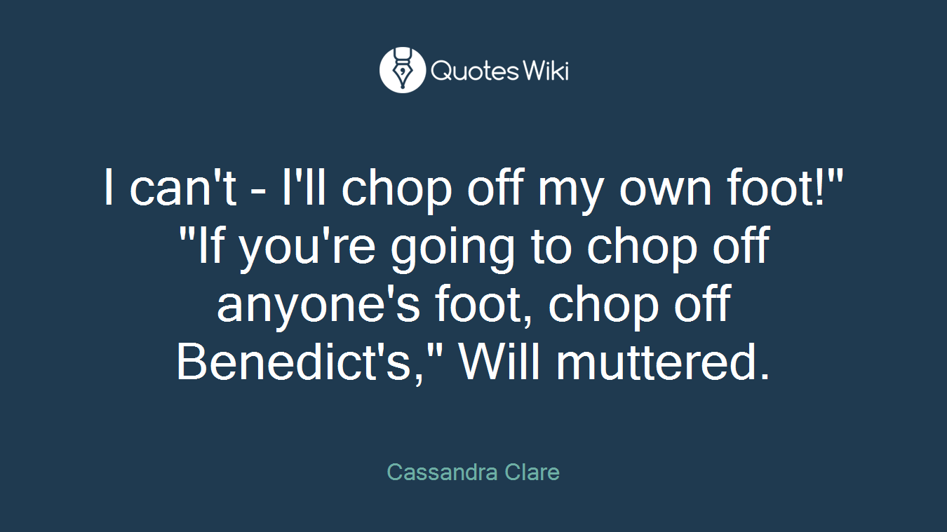 I can't - I'll chop off my own foot!" "If you're going to chop off anyone's foot, chop off Benedict's," Will muttered.