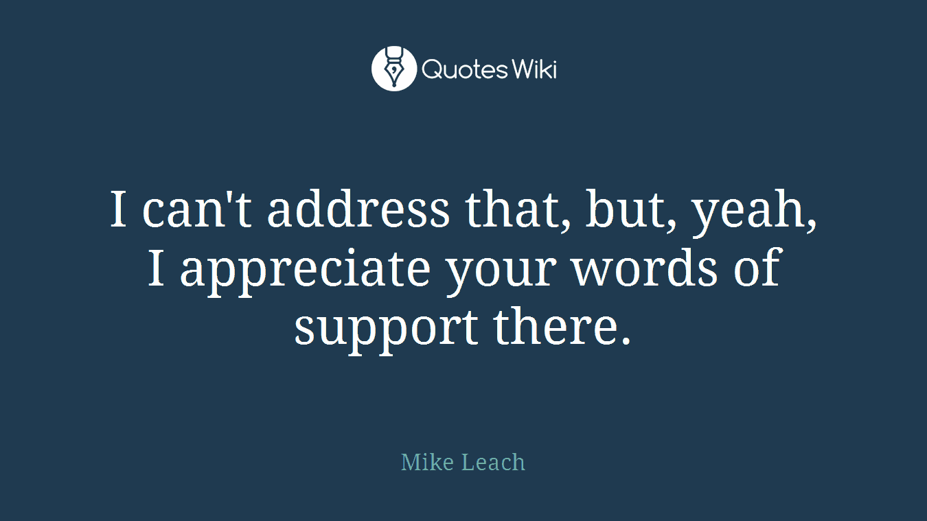 I can't address that, but, yeah, I appreciate your words of support there.