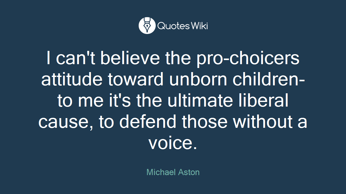 I can't believe the pro-choicers attitude toward unborn children-to me it's the ultimate liberal cause, to defend those without a voice.