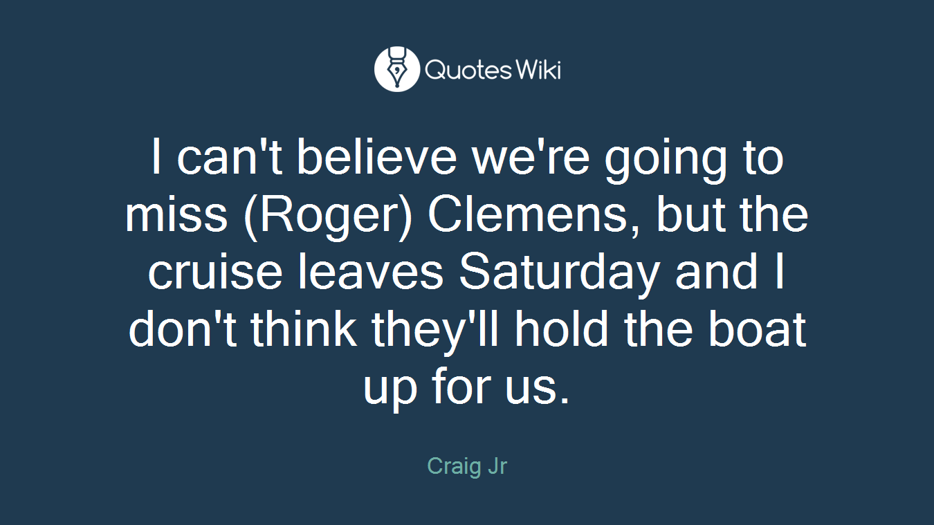 I can't believe we're going to miss (Roger) Clemens, but the cruise leaves Saturday and I don't think they'll hold the boat up for us.