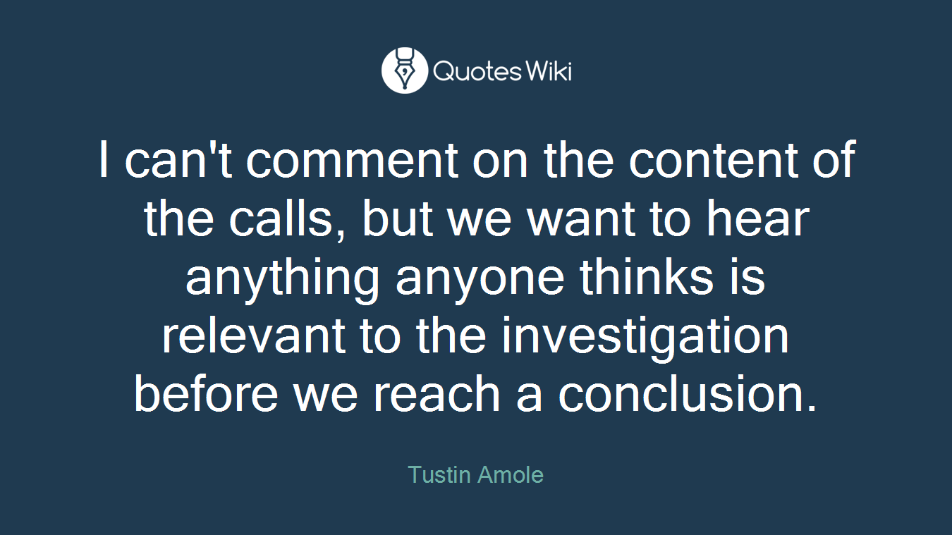 I can't comment on the content of the calls, but we want to hear anything anyone thinks is relevant to the investigation before we reach a conclusion.