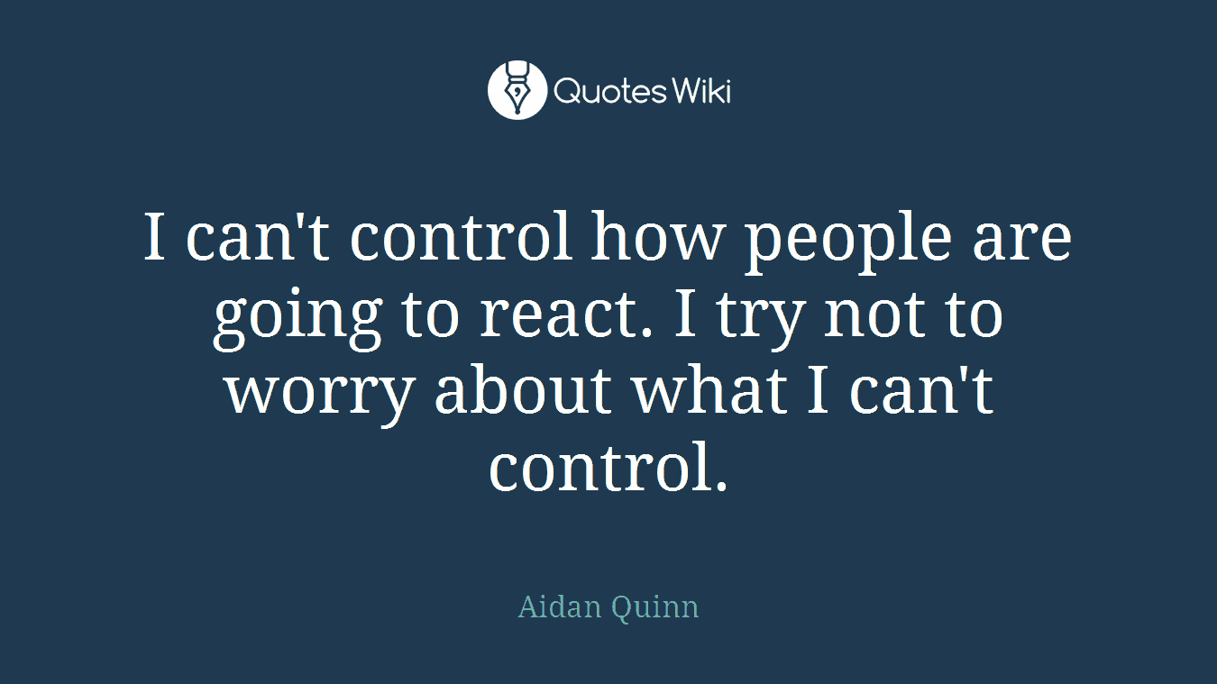 I can't control how people are going to react. I try not to worry about what I can't control.