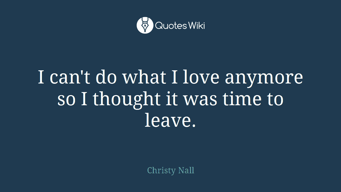 I can't do what I love anymore so I thought it was time to leave.