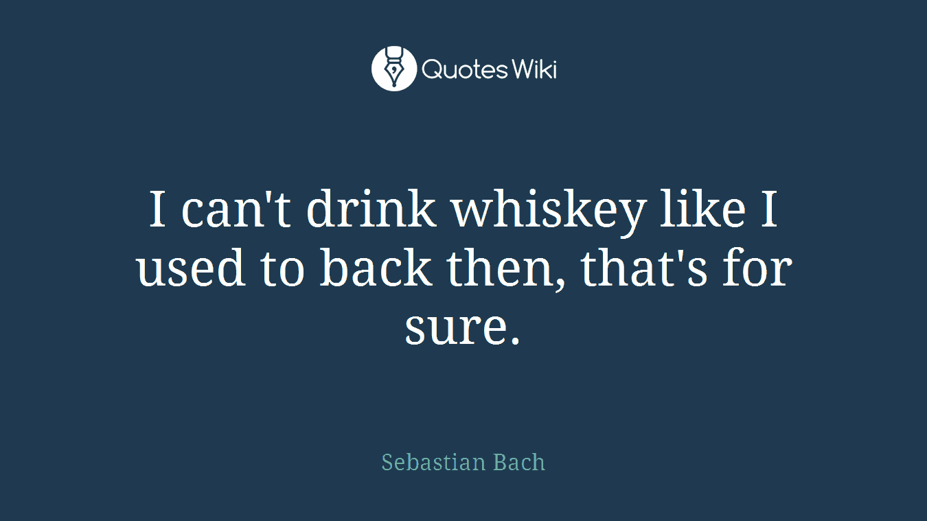 I can't drink whiskey like I used to back then, that's for sure.