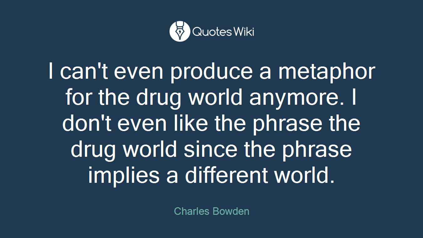 I can't even produce a metaphor for the drug world anymore. I don't even like the phrase the drug world since the phrase implies a different world.