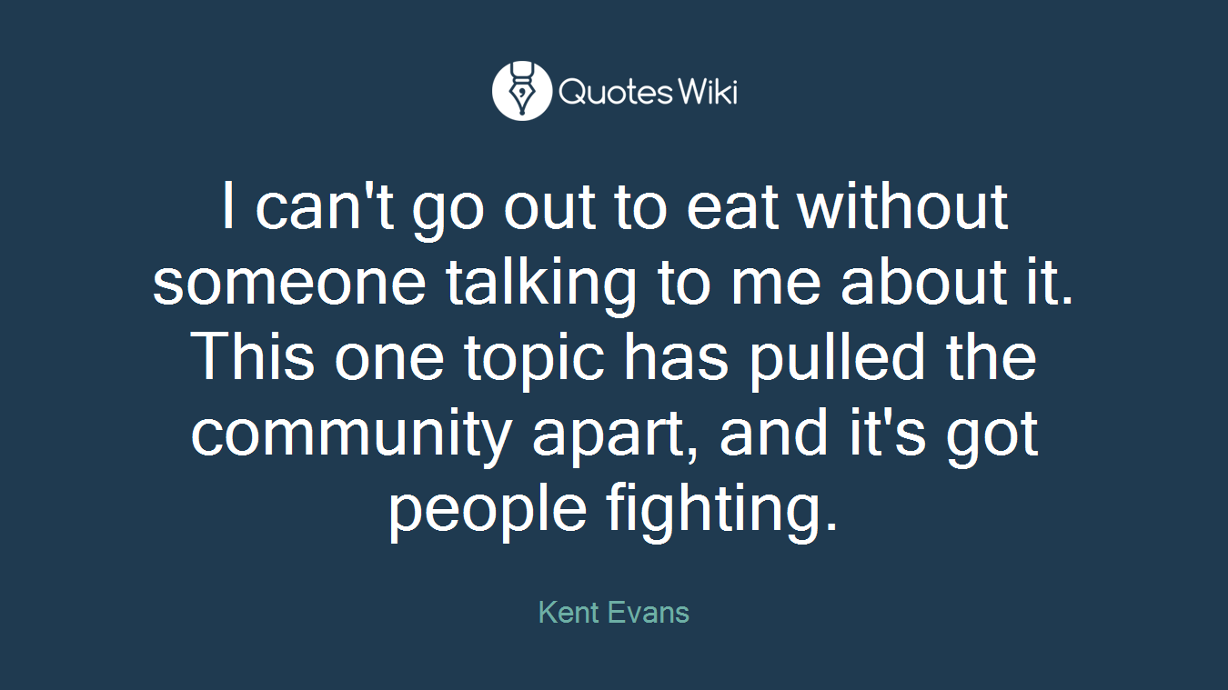I can't go out to eat without someone talking to me about it. This one topic has pulled the community apart, and it's got people fighting.