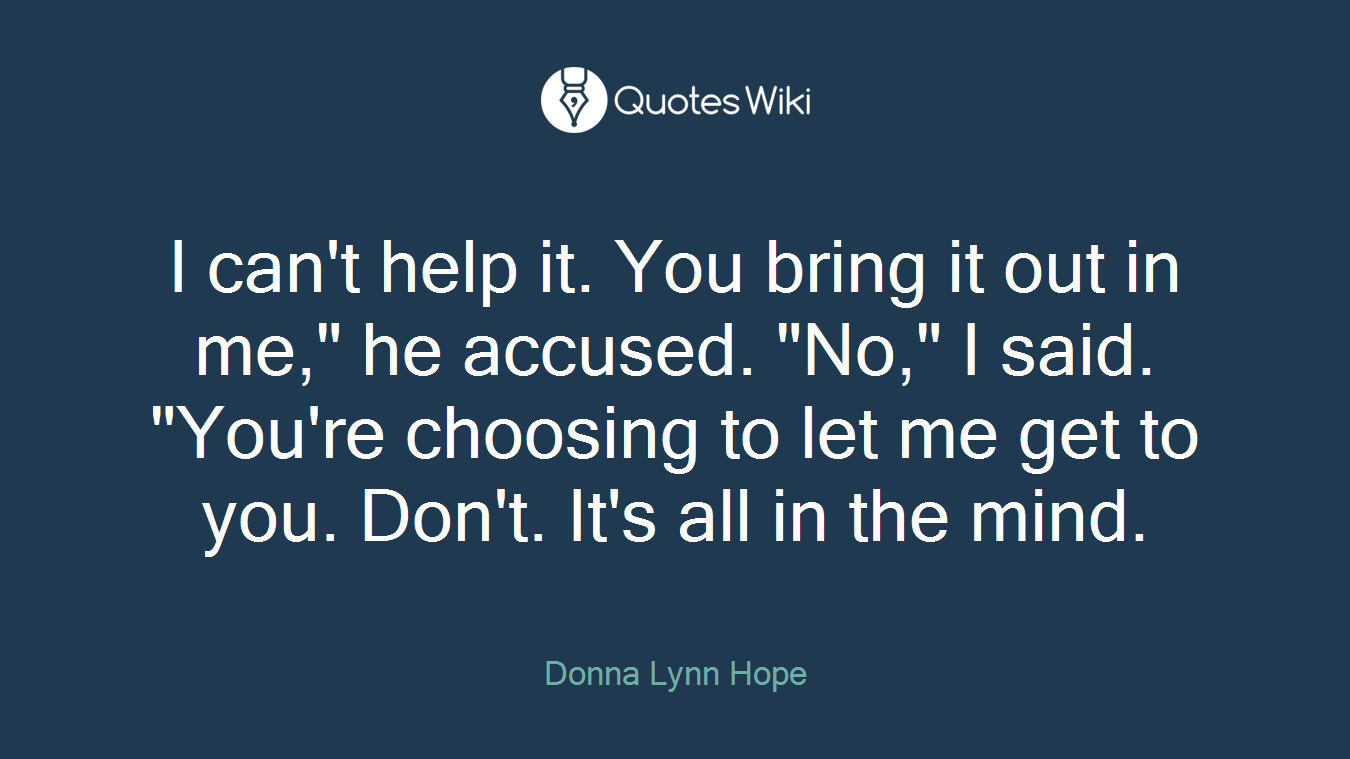 I can't help it. You bring it out in me," he accused. "No," I said. "You're choosing to let me get to you. Don't. It's all in the mind.