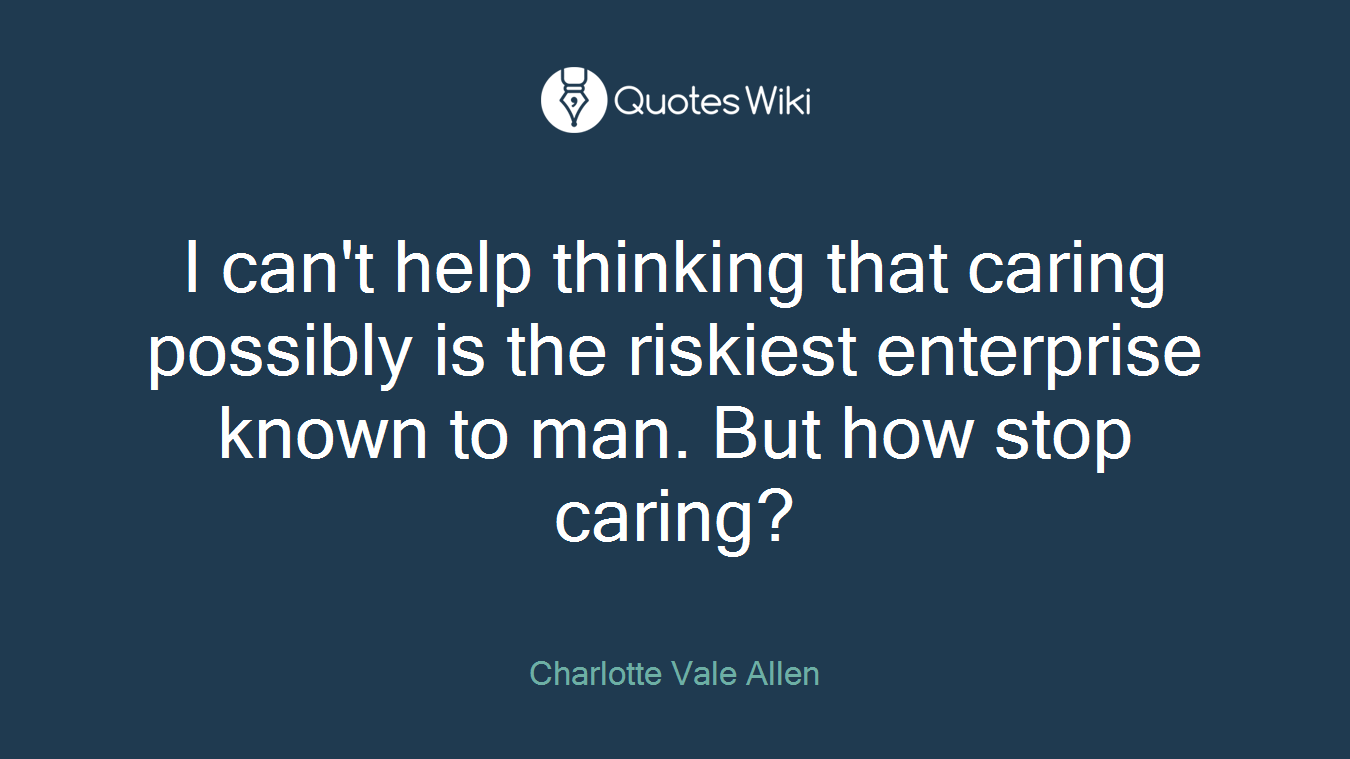 I can't help thinking that caring possibly is the riskiest enterprise known to man. But how stop caring?