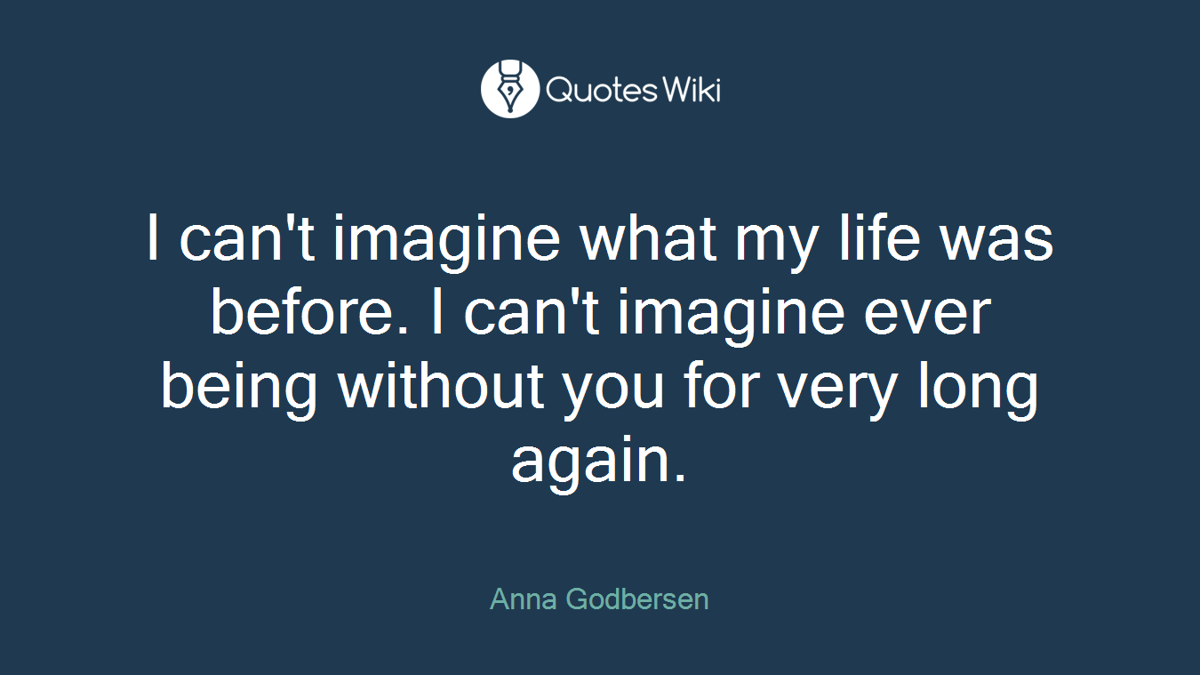 I can't imagine what my life was before. I can't imagine ever being without you for very long again.