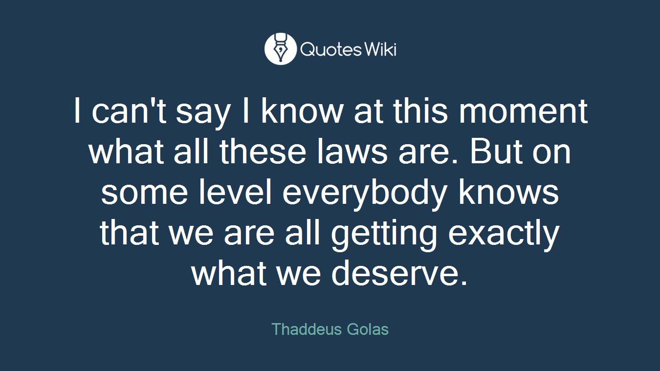 I can't say I know at this moment what all these laws are. But on some level everybody knows that we are all getting exactly what we deserve.