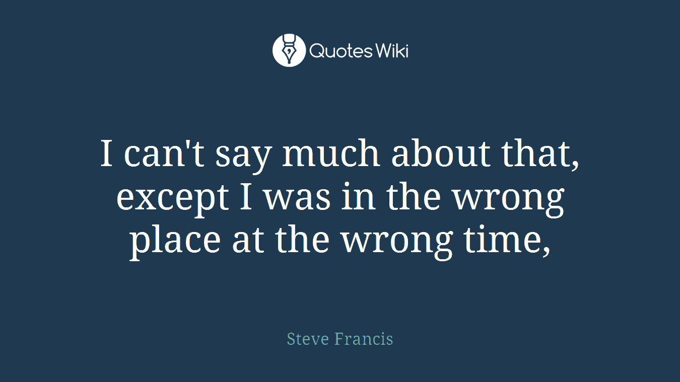 I can't say much about that, except I was in the wrong place at the wrong time,