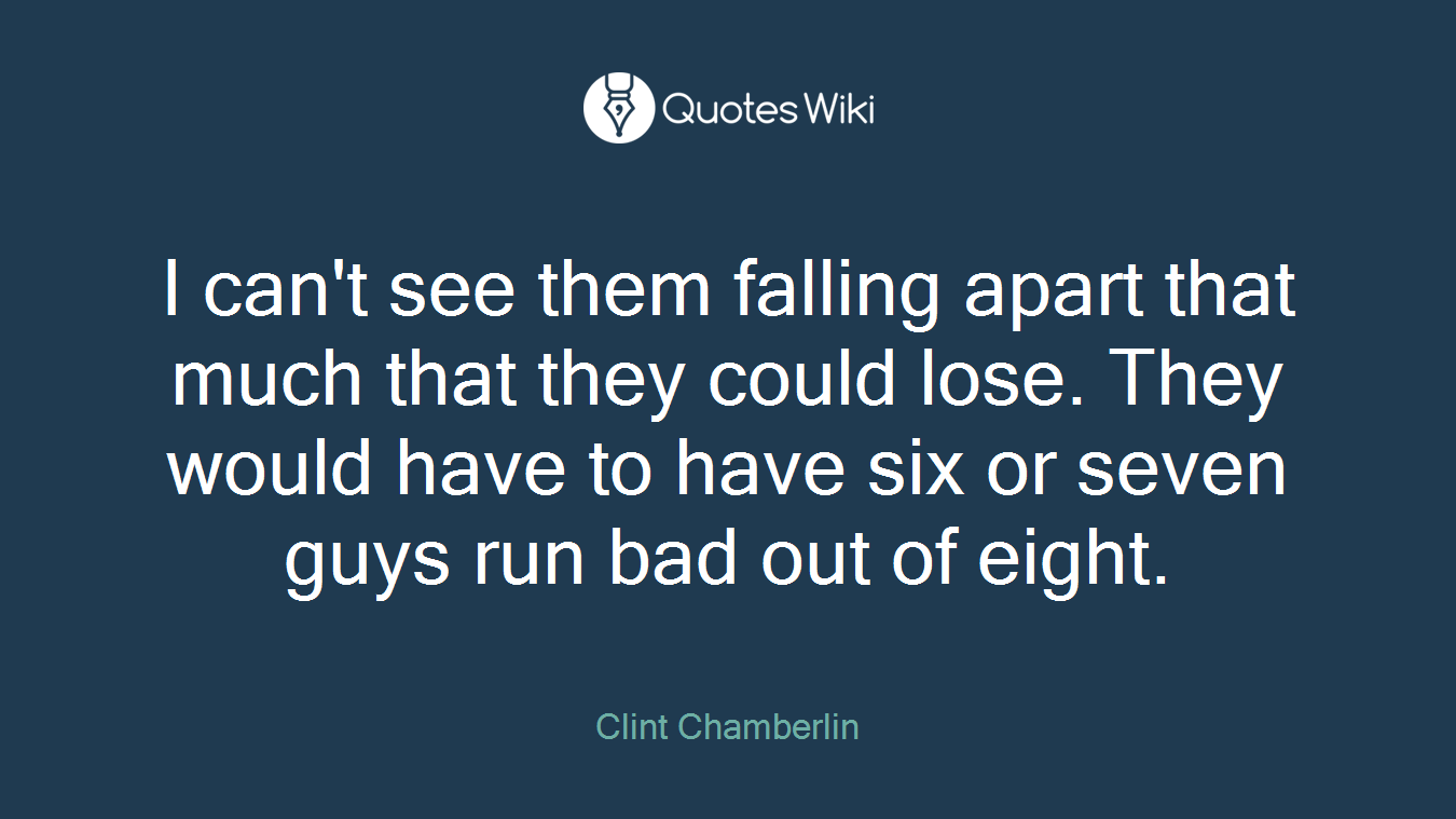 I can't see them falling apart that much that they could lose. They would have to have six or seven guys run bad out of eight.