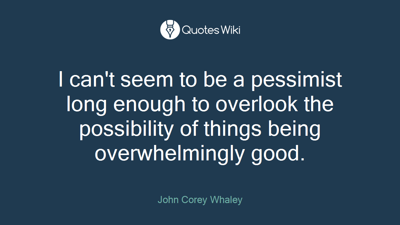 I can't seem to be a pessimist long enough to overlook the possibility of things being overwhelmingly good.