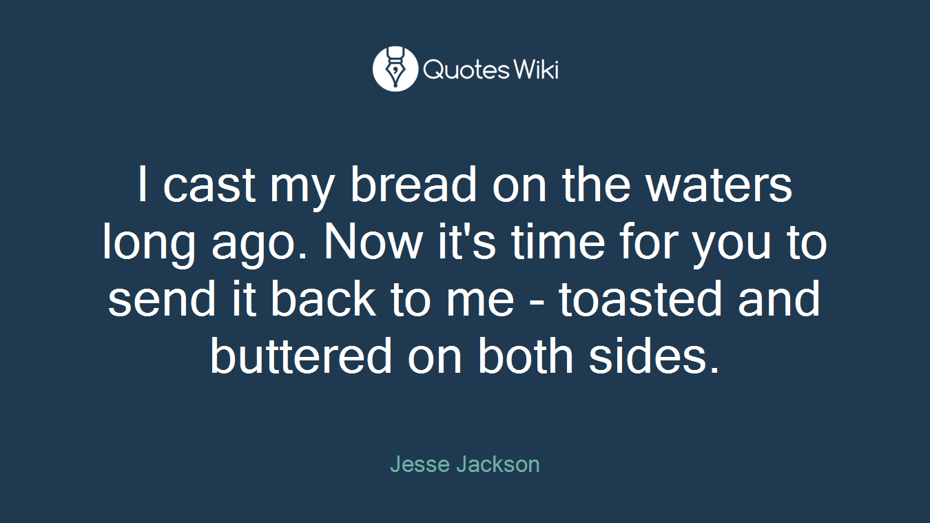 I cast my bread on the waters long ago. Now it's time for you to send it back to me - toasted and buttered on both sides.