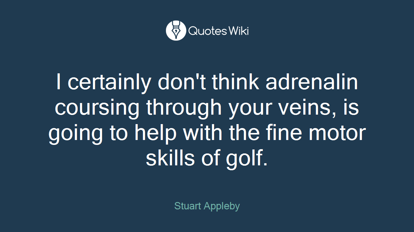 I certainly don't think adrenalin coursing through your veins, is going to help with the fine motor skills of golf.