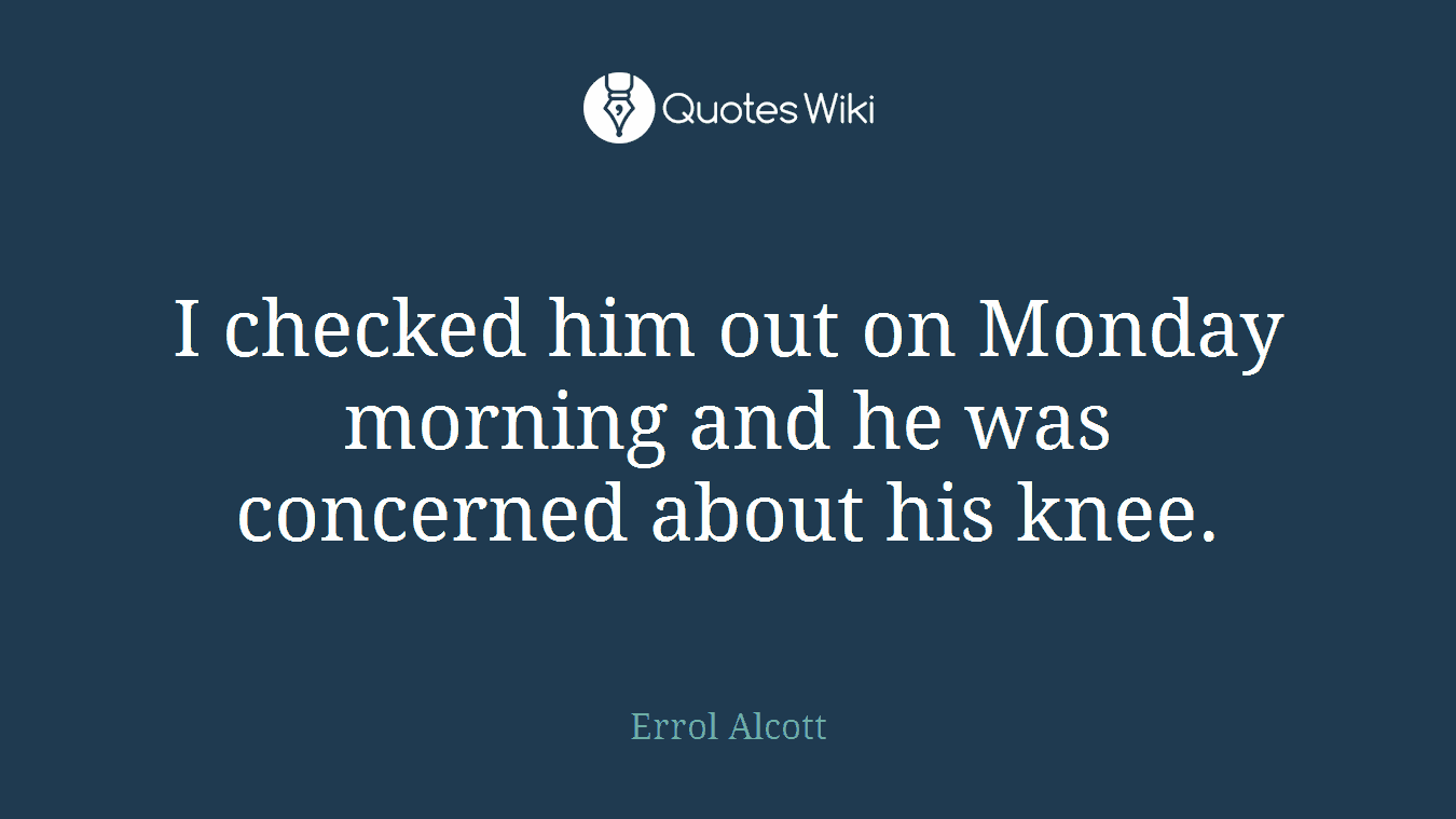 I checked him out on Monday morning and he was concerned about his knee.