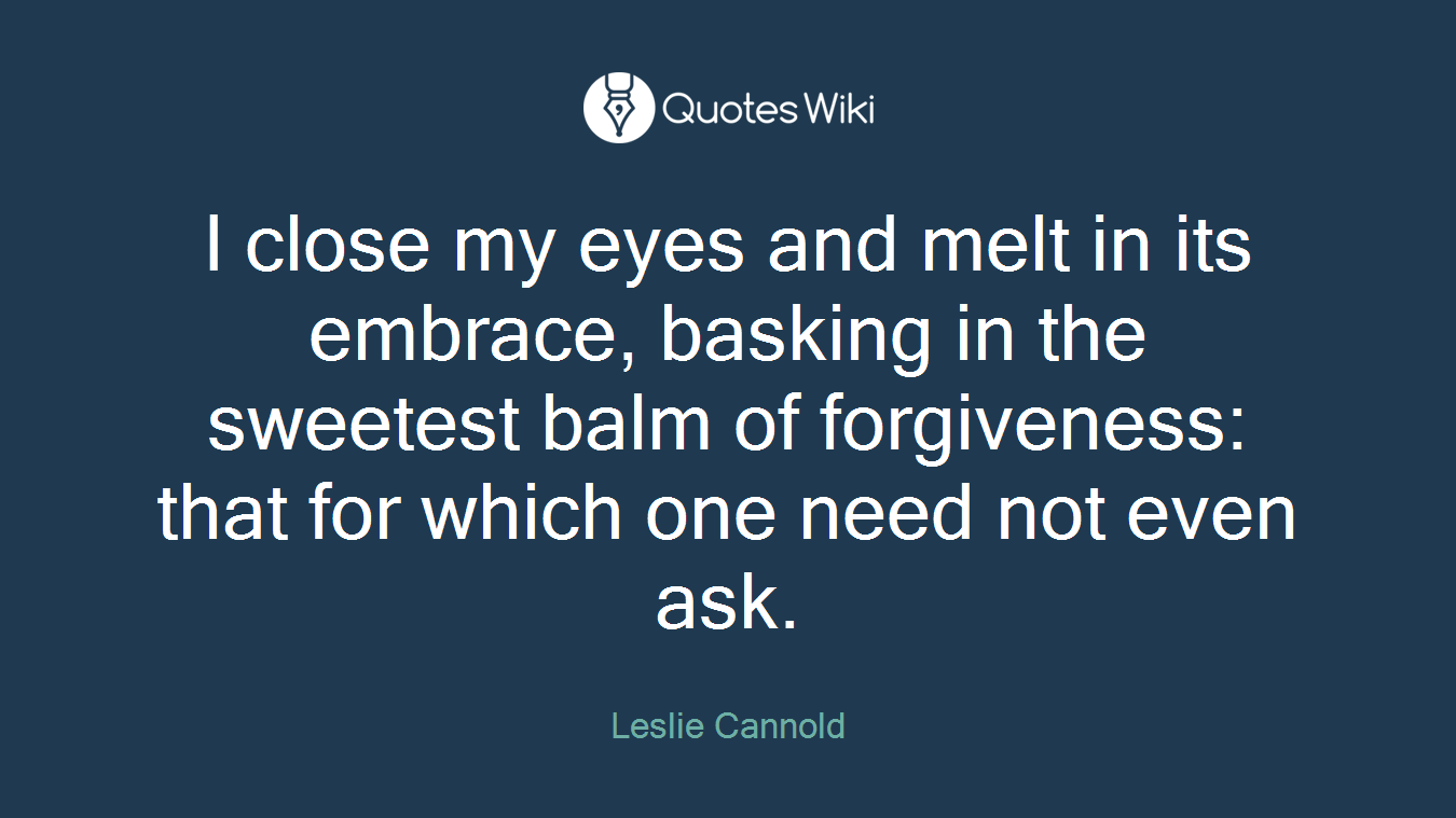 I close my eyes and melt in its embrace, basking in the sweetest balm of forgiveness: that for which one need not even ask.