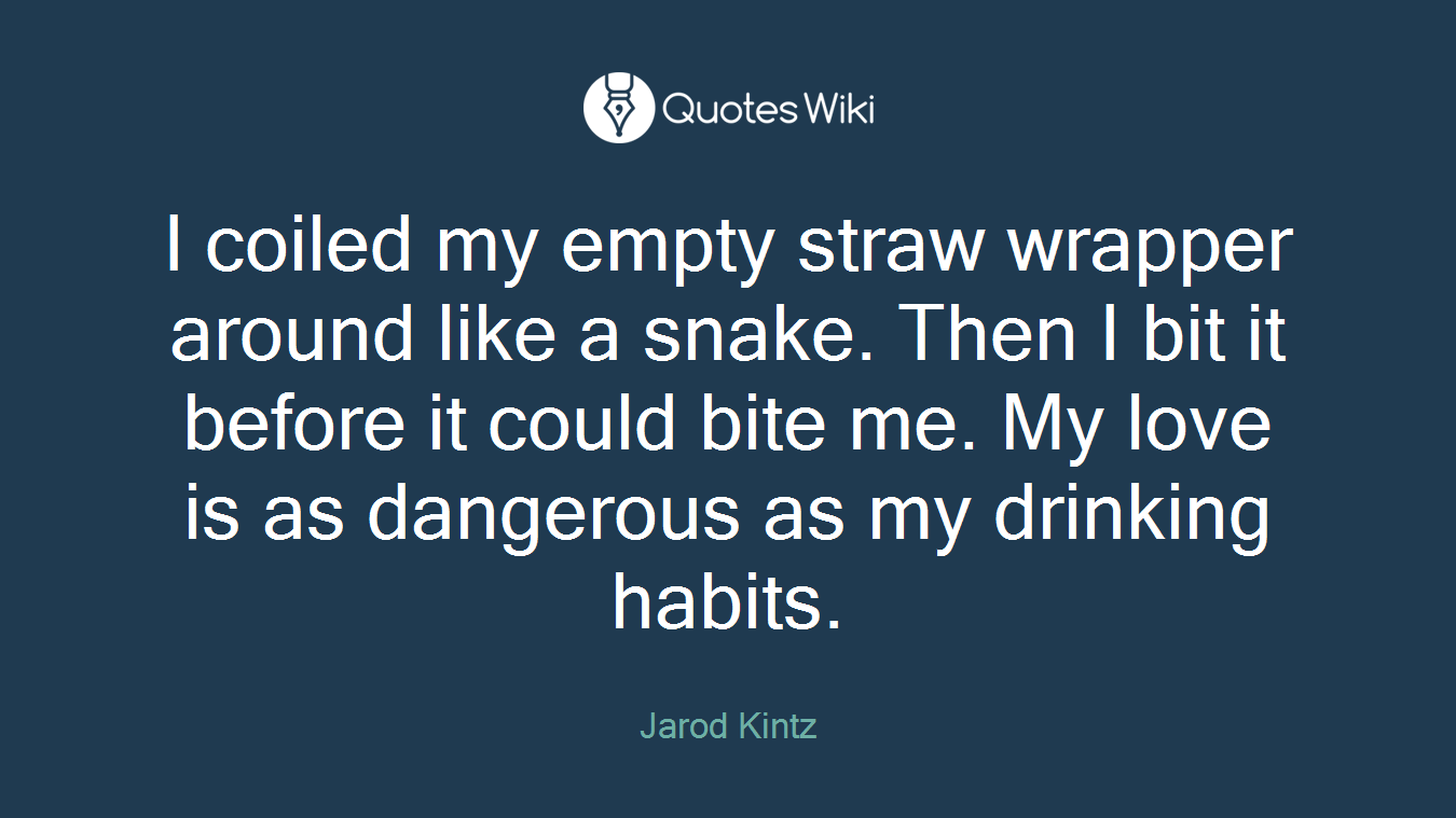 I coiled my empty straw wrapper around like a snake. Then I bit it before it could bite me. My love is as dangerous as my drinking habits.