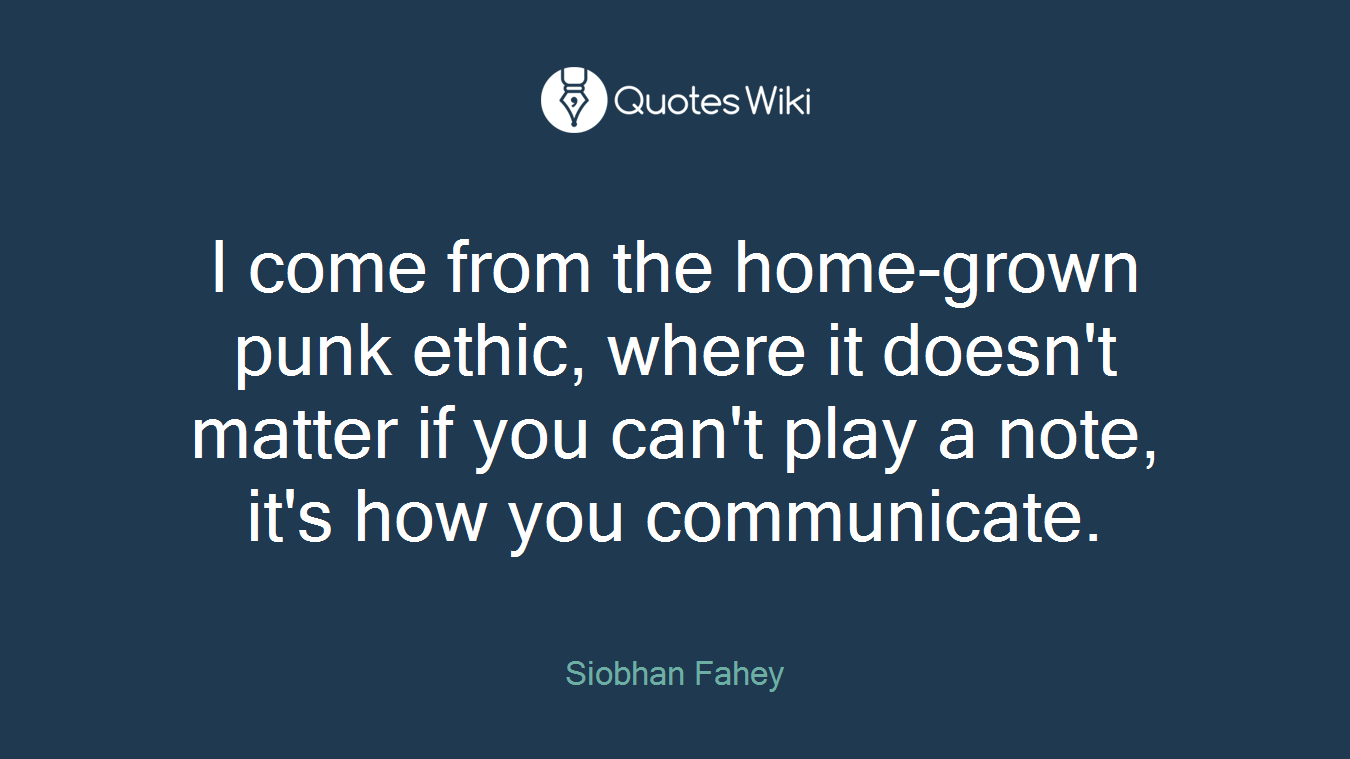 I come from the home-grown punk ethic, where it doesn't matter if you can't play a note, it's how you communicate.